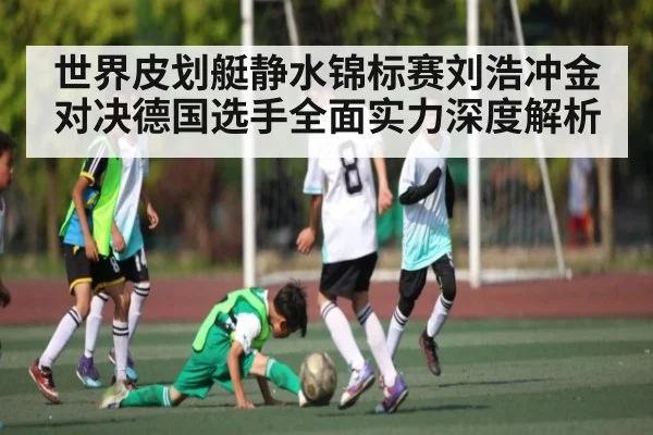 世界皮划艇静水锦标赛刘浩冲金对决德国选手全面实力深度解析