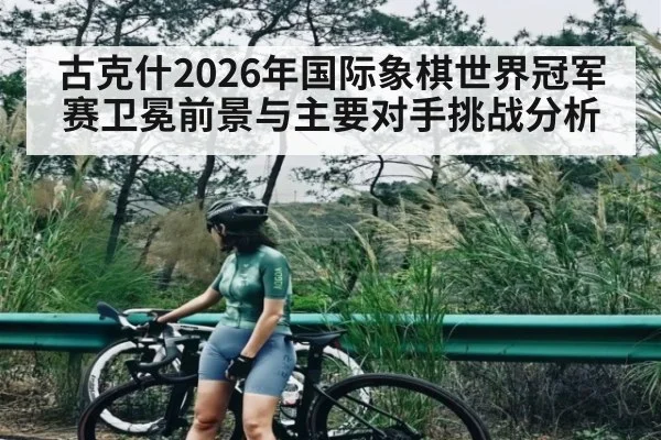 古克什2026年国际象棋世界冠军赛卫冕前景与主要对手挑战分析